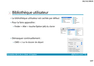 24/12/2015
147
Formation OS X 10.11 Client El Capitan alphorm.com™©
Bibliothèque utilisateur
• La bibliothèque utilisateur est cachée par défaut
• Pour la faire apparaître :
Finder > Aller > touche Option (alt) du clavier
• Démasquer continuellement :
CMD + J sur le dossier de départ
 