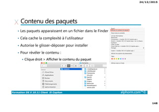 24/12/2015
148
Formation OS X 10.11 Client El Capitan alphorm.com™©
Contenu des paquets
• Les paquets apparaissent en un fichier dans le Finder
• Cela cache la complexité à l’utilisateur
• Autorise le glisser-déposer pour installer
• Pour révéler le contenu :
Clique droit > Afficher le contenu du paquet
 