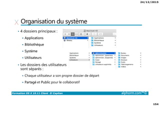 24/12/2015
9
Formation OS X 10.11 Client El Capitan alphorm.com™©
Environnement de cours
• Logiciel de virtualisation
VMware Fusion 8 :
http://store.vmware.com/DRHM/store?Action=DisplayProductDetailsPage&Si
teID=vmwde&Locale=fr_FR&productID=323416600
Parallels Desktop 11 : http://www.parallels.com/fr/products/desktop/
 