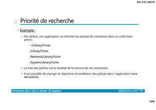 24/12/2015
9
Formation OS X 10.11 Client El Capitan alphorm.com™©
Environnement de cours
• Logiciel de virtualisation
VMware Fusion 8 :
http://store.vmware.com/DRHM/store?Action=DisplayProductDetailsPage&Si
teID=vmwde&Locale=fr_FR&productID=323416600
Parallels Desktop 11 : http://www.parallels.com/fr/products/desktop/
 