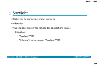 24/12/2015
166
Formation OS X 10.11 Client El Capitan alphorm.com™©
Spotlight
• Recherche de données et métas données
• Indexation
• Plug-ins pour indexer les fichiers des applications tierces
Indexation :
• /.Spotlight-V100
• /Volumes/<nomduvolume>/.Spotlight-V100
 