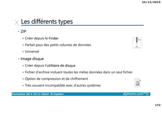 24/12/2015
172
Formation OS X 10.11 Client El Capitan alphorm.com™©
Les différents types
• ZIP
Créer depuis le Finder
Parfait pour des petits volumes de données
Universel
• Image disque
Créer depuis l’utilitaire de disque
Fichier d’archive incluant toutes les métas données dans un seul fichier
Option de compression et de chiffrement
Très souvent incompatible avec d’autres systèmes
 