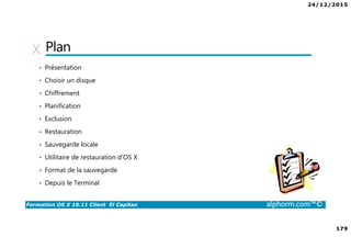 24/12/2015
179
Formation OS X 10.11 Client El Capitan alphorm.com™©
Plan
• Présentation
• Choisir un disque
• Chiffrement
• Planification
• Exclusion
• Restauration
• Sauvegarde locale
• Utilitaire de restauration d’OS X
• Format de la sauvegarde
• Depuis le Terminal
 