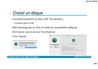 24/12/2015
181
Formation OS X 10.11 Client El Capitan alphorm.com™©
Choisir un disque
• Connecté localement au Mac (USB, Thunderblot…)
Création dans la VM
• NAS (Synology par ex. Avec le mode de compatibilité adéquat)
• OS X Server avec le service Time Machine
• Time Capsule
 