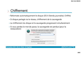24/12/2015
182
Formation OS X 10.11 Client El Capitan alphorm.com™©
Chiffrement
• Reformate automatiquement le disque (OS X Etendu journalisé, Chiffré)
• Si disque partagé via le réseau, chiffrement de la sauvegarde
• Le chiffrement du disque et la sauvegarde progressent simultanément
• Si vous perdez le mot de passe, la sauvegarde est perdue (pour la
restauration)
 