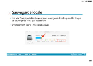 24/12/2015
187
Formation OS X 10.11 Client El Capitan alphorm.com™©
Sauvegarde locale
• Les MacBook (portables) créent une sauvegarde locale quand le disque
de sauvegarde n’est pas accessible
• Emplacement caché : /.MobileBackups
 