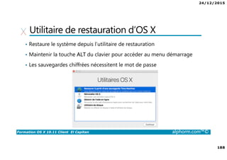 24/12/2015
188
Formation OS X 10.11 Client El Capitan alphorm.com™©
Utilitaire de restauration d’OS X
• Restaure le système depuis l’utilitaire de restauration
• Maintenir la touche ALT du clavier pour accéder au menu démarrage
• Les sauvegardes chiffrées nécessitent le mot de passe
 