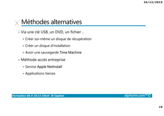 24/12/2015
19
Formation OS X 10.11 Client El Capitan alphorm.com™©
Méthodes alternatives
• Via une clé USB, un DVD, un fichier ..
Créer soi-même un disque de récupération
Créer un disque d’installation
Avoir une sauvegarde Time Machine
• Méthode accès entreprise
Service Apple NetInstall
Applications tierces
 
