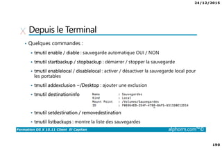 24/12/2015
190
Formation OS X 10.11 Client El Capitan alphorm.com™©
Depuis le Terminal
• Quelques commandes :
tmutil enable / diable : sauvegarde automatique OUI / NON
tmutil startbackup / stopbackup : démarrer / stopper la sauvegarde
tmutil enablelocal / disablelocal : activer / désactiver la sauvegarde local pour
les portables
tmutil addexclusion ~/Desktop : ajouter une exclusion
tmutil destinationinfo
tmutil setdestination / removedestination
tmutil listbackups : montre la liste des sauvegardes
 