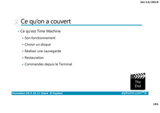 24/12/2015
191
Formation OS X 10.11 Client El Capitan alphorm.com™©
Ce qu’on a couvert
• Ce qu’est Time Machine
Son fonctionnement
Choisir un disque
Réaliser une sauvegarde
Restauration
Commandes depuis le Terminal
 