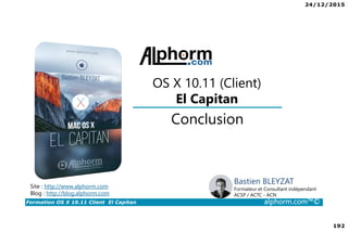 24/12/2015
192
Formation OS X 10.11 Client El Capitan alphorm.com™©
Bastien BLEYZAT
Formateur et Consultant indépendant
ACSP / ACTC - ACN
Conclusion
OS X 10.11 (Client)
El Capitan
Site : http://www.alphorm.com
Blog : http://blog.alphorm.com
 