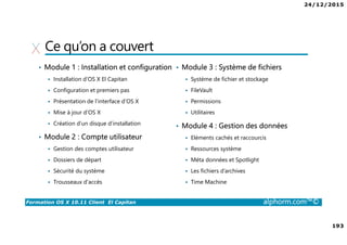 24/12/2015
193
Formation OS X 10.11 Client El Capitan alphorm.com™©
Ce qu’on a couvert
• Module 1 : Installation et configuration
Installation d’OS X El Capitan
Configuration et premiers pas
Présentation de l’interface d’OS X
Mise à jour d’OS X
Création d’un disque d’installation
• Module 2 : Compte utilisateur
Gestion des comptes utilisateur
Dossiers de départ
Sécurité du système
Trousseaux d’accès
• Module 3 : Système de fichiers
Système de fichier et stockage
FileVault
Permissions
Utilitaires
• Module 4 : Gestion des données
Eléments cachés et raccourcis
Ressources système
Méta données et Spotlight
Les fichiers d’archives
Time Machine
 