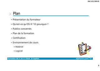 24/12/2015
2
Formation OS X 10.11 Client El Capitan alphorm.com™©
Plan
• Présentation du formateur
• Qu’est-ce qu’OS X ? Et pourquoi ?
• Publics concernés
• Plan de la formation
• Certification
• Environnement de cours
Matériel
Logiciel
 