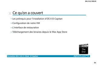 24/12/2015
21
Formation OS X 10.11 Client El Capitan alphorm.com™©
Ce qu’on a couvert
• Les prérequis pour l’installation d’OS X El Capitan
• Configuration de notre VM
• L’interface de restauration
• Téléchargement des binaires depuis le Mac App Store
 