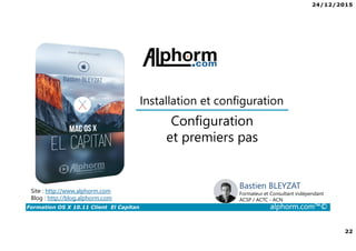 24/12/2015
22
Formation OS X 10.11 Client El Capitan alphorm.com™©
Bastien BLEYZAT
Formateur et Consultant indépendant
ACSP / ACTC - ACN
Configuration
et premiers pas
Site : http://www.alphorm.com
Blog : http://blog.alphorm.com
Installation et configuration
 