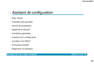 24/12/2015
26
Formation OS X 10.11 Client El Capitan alphorm.com™©
Assistant de configuration
• Pays, Clavier
• Transférer des données
• Service de localisation
• (Apple ID et iCloud)*
• Conditions générales
• Création d’un compte local
• (Localiser mon Mac)*
• (Trousseau iCloud)*
• Diagnostic et utilisation
 