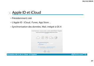 24/12/2015
27
Formation OS X 10.11 Client El Capitan alphorm.com™©
Apple ID et iCloud
• Précédemment créé
• L’Apple ID : iCloud, iTunes, App Store …
• Synchronisation des données, Mail, intégré à OS X
 