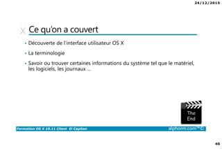 24/12/2015
40
Formation OS X 10.11 Client El Capitan alphorm.com™©
Ce qu’on a couvert
• Découverte de l’interface utilisateur OS X
• La terminologie
• Savoir ou trouver certaines informations du système tel que le matériel,
les logiciels, les journaux …
 