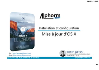 24/12/2015
41
Formation OS X 10.11 Client El Capitan alphorm.com™©
Bastien BLEYZAT
Formateur et Consultant indépendant
ACSP / ACTC - ACN
Mise à jour d’OS X
Site : http://www.alphorm.com
Blog : http://blog.alphorm.com
Installation et configuration
 