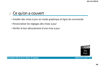 24/12/2015
49
Formation OS X 10.11 Client El Capitan alphorm.com™©
Ce qu’on a couvert
• Installer des mises à jour en mode graphique et ligne de commande
• Personnaliser les réglages des mises à jour
• Vérifier le bon déroulement d’une mise à jour
 