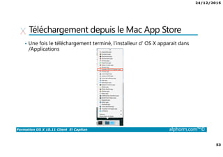 24/12/2015
4
Formation OS X 10.11 Client El Capitan alphorm.com™©
Qu’est-ce que OS X ? Et pourquoi ?
• OS X : Système d’exploitation pour ordinateur d’Apple.
Version 10.11 El Capitan
• De plus en plus de périphériques Apple dans les entreprises.
• Les SSII ne veulent pas (ou non pas les compétences) pour les gérer.
• Les Mac ne sont pas pleinement intégrés dans les SI.
 