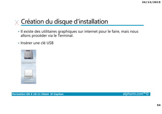 24/12/2015
54
Formation OS X 10.11 Client El Capitan alphorm.com™©
Création du disque d’installation
• Il existe des utilitaires graphiques sur internet pour le faire, mais nous
allons procéder via le Terminal.
• Insérer une clé USB
 