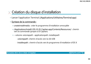 24/12/2015
55
Formation OS X 10.11 Client El Capitan alphorm.com™©
Création du disque d’installation
• Lancer l’application Terminal (/Applications/Utilitaires/Terminal.app)
• Syntaxe de la commande :
createinstallmedia : créer le programme d’installation amorçable
/Applications/Install OS X El Capitan.app/Contents/Ressources/ : chemin
vers la commande (propre à El Capitan)
--volume volumepath --applicationpath installerpath
• volumepath : chemin d’accès vers la clé USB
• installerpath : chemin d’accès vers le programme d’installation d’OS X
 