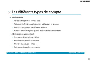 24/12/2015
61
Formation OS X 10.11 Client El Capitan alphorm.com™©
Les différents types de compte
• Administrateur
Par défaut le premier compte créé
Activable via Préférences Système > Utilisateurs et groupes
Membre des groupes « staff » et « admin »
Autorisé à faire n’importe quelles modifications sur le système
• Administrateur système (root)
Connexion désactivée par défaut
Activable via Utilitaire d’annuaire
Membre du groupe « wheel »
Outrepasse toutes les permissions
 