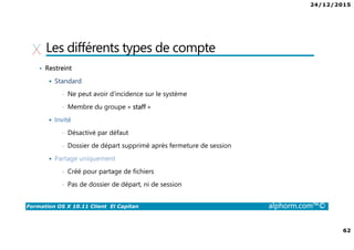 24/12/2015
62
Formation OS X 10.11 Client El Capitan alphorm.com™©
Les différents types de compte
• Restreint
Standard
• Ne peut avoir d’incidence sur le système
• Membre du groupe « staff »
Invité
• Désactivé par défaut
• Dossier de départ supprimé après fermeture de session
Partage uniquement
• Créé pour partage de fichiers
• Pas de dossier de départ, ni de session
 