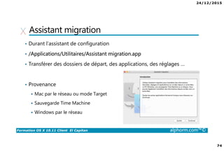 24/12/2015
74
Formation OS X 10.11 Client El Capitan alphorm.com™©
Assistant migration
• Durant l’assistant de configuration
• /Applications/Utilitaires/Assistant migration.app
• Transférer des dossiers de départ, des applications, des réglages …
• Provenance
Mac par le réseau ou mode Target
Sauvegarde Time Machine
Windows par le réseau
 