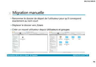 24/12/2015
76
Formation OS X 10.11 Client El Capitan alphorm.com™©
Migration manuelle
• Renommer le dossier de départ de l’utilisateur pour qu’il correspond
exactement au nom court
• Déplacer le dossier vers /Users
• Créer un nouvel utilisateur depuis Utilisateurs et groupes
 