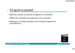 24/12/2015
78
Formation OS X 10.11 Client El Capitan alphorm.com™©
Ce qu’on a couvert
• Détail du contenu du dossier de départ d’un utilisateur
• Différentes méthodes de suppression d’un utilisateur
• Restaurer un compte utilisateur avec Assistant migration et
manuellement
 