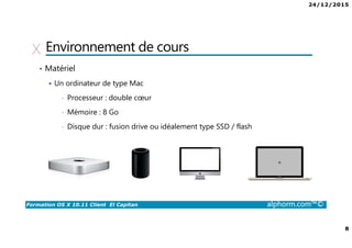 24/12/2015
8
Formation OS X 10.11 Client El Capitan alphorm.com™©
Environnement de cours
• Matériel
Un ordinateur de type Mac
• Processeur : double cœur
• Mémoire : 8 Go
• Disque dur : fusion drive ou idéalement type SSD / flash
 