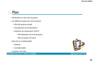 24/12/2015
80
Formation OS X 10.11 Client El Capitan alphorm.com™©
Plan
• Généralités sur les mots de passe
• Les différents types de mots de passe
Mot de passe principal
Changement et réinitialisation
Interface de restauration d’OS X
• Réinitialisation de mot de passe
• Mot de passe Firmware
• Sécurité et confidentialité
Général
Confidentialité
• Localiser mon Mac
 