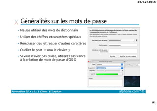 24/12/2015
81
Formation OS X 10.11 Client El Capitan alphorm.com™©
Généralités sur les mots de passe
• Ne pas utiliser des mots du dictionnaire
• Utiliser des chiffres et caractères spéciaux
• Remplacer des lettres par d’autres caractères
• Oubliez le post-it sous le clavier ;)
• Si vous n’avez pas d’idée, utilisez l’assistance
à la création de mots de passe d’OS X
 