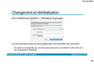 24/12/2015
83
Formation OS X 10.11 Client El Capitan alphorm.com™©
Changement et réinitialisation
• Dans Préférences Système > Utilisateurs et groupes
• La réinitialisation peut se faire également via la fenêtre de connexion
À l’aide d’un Apple ID, du mot de passe principal (si ce dernier à été créé), clé
de récupération FileVault
 