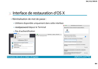 24/12/2015
84
Formation OS X 10.11 Client El Capitan alphorm.com™©
Interface de restauration d’OS X
• Réinitialisation de mot de passe :
Utilitaire disponible uniquement dans cette interface
resetpassword depuis le Terminal
Pas d’authentification
 