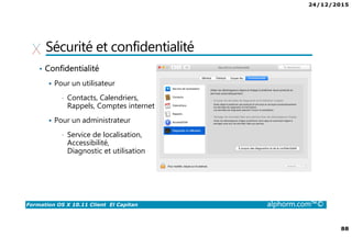 24/12/2015
88
Formation OS X 10.11 Client El Capitan alphorm.com™©
Sécurité et confidentialité
• Confidentialité
Pour un utilisateur
• Contacts, Calendriers,
Rappels, Comptes internet
Pour un administrateur
• Service de localisation,
Accessibilité,
Diagnostic et utilisation
 
