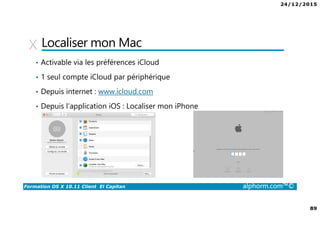 24/12/2015
89
Formation OS X 10.11 Client El Capitan alphorm.com™©
Localiser mon Mac
• Activable via les préférences iCloud
• 1 seul compte iCloud par périphérique
• Depuis internet : www.icloud.com
• Depuis l’application iOS : Localiser mon iPhone
 