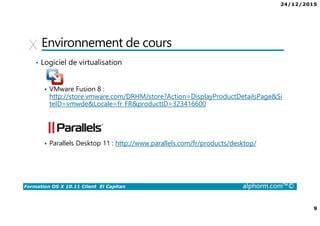 24/12/2015
9
Formation OS X 10.11 Client El Capitan alphorm.com™©
Environnement de cours
• Logiciel de virtualisation
VMware Fusion 8 :
http://store.vmware.com/DRHM/store?Action=DisplayProductDetailsPage&Si
teID=vmwde&Locale=fr_FR&productID=323416600
Parallels Desktop 11 : http://www.parallels.com/fr/products/desktop/
 