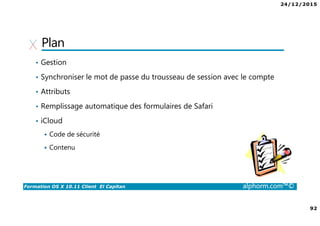24/12/2015
92
Formation OS X 10.11 Client El Capitan alphorm.com™©
Plan
• Gestion
• Synchroniser le mot de passe du trousseau de session avec le compte
• Attributs
• Remplissage automatique des formulaires de Safari
• iCloud
Code de sécurité
Contenu
 