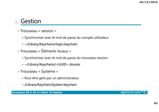 24/12/2015
93
Formation OS X 10.11 Client El Capitan alphorm.com™©
Gestion
• Trousseau « session »
Synchroniser avec le mot de passe du compte utilisateur
~/Library/Keychains/login.keychain
• Trousseau « Éléments locaux »
Synchroniser avec le mot de passe du trousseau session
~/Library/Keychains/<UUID> dossier
• Trousseau « Système »
Peut être géré par un administrateur
/Library/Keychain/System.keychain
 