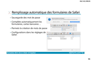 24/12/2015
96
Formation OS X 10.11 Client El Capitan alphorm.com™©
Remplissage automatique des formulaires de Safari
• Sauvegarde des mot de passe
• Complète automatiquement les
formulaires, cartes bancaires …
• Permets la création de mots de passe
• Configurations dans les réglages de
Safari
 