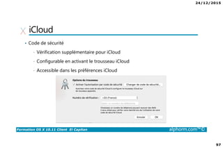 24/12/2015
97
Formation OS X 10.11 Client El Capitan alphorm.com™©
iCloud
• Code de sécurité
• Vérification supplémentaire pour iCloud
• Configurable en activant le trousseau iCloud
• Accessible dans les préférences iCloud
 