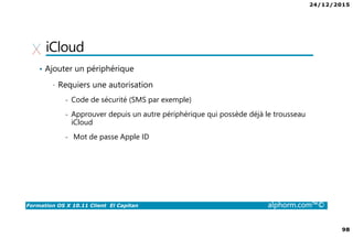 24/12/2015
98
Formation OS X 10.11 Client El Capitan alphorm.com™©
iCloud
• Ajouter un périphérique
• Requiers une autorisation
- Code de sécurité (SMS par exemple)
- Approuver depuis un autre périphérique qui possède déjà le trousseau
iCloud
- Mot de passe Apple ID
 