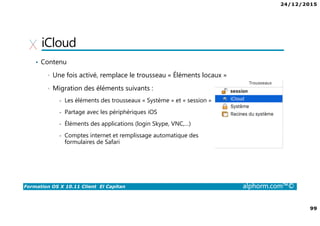 24/12/2015
99
Formation OS X 10.11 Client El Capitan alphorm.com™©
iCloud
• Contenu
• Une fois activé, remplace le trousseau « Éléments locaux »
• Migration des éléments suivants :
- Les éléments des trousseaux « Système » et « session »
- Partage avec les périphériques iOS
- Éléments des applications (login Skype, VNC,…)
- Comptes internet et remplissage automatique des
formulaires de Safari
 