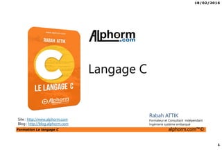 18/02/2016
1
Formation Le langage C alphorm.com™©
C
Langage C
Site : http://www.alphorm.com
Blog : http://blog.alphorm.com
Rabah ATTIK
Formateur et Consultant indépendant
Ingénierie système embarqué
 