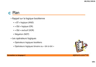 18/02/2016
101
Formation Le langage C alphorm.com™©
C Plan
• Rappel sur la logique booléenne
« ET » logique (AND)
« OU » logique (OR)
« OU » exclusif (XOR)
Négation (NOT)
• Les opérateurs logiques
Opérateurs logiques booléens
Opérateurs logiques binaire ou « bit-à-bit »
 