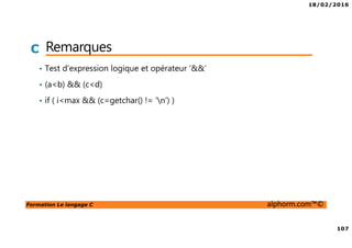18/02/2016
107
Formation Le langage C alphorm.com™©
C Remarques
• Test d’expression logique et opérateur ‘&&’
• (a<b) && (c<d)
• if ( i<max && (c=getchar() != ‘n’) )
 