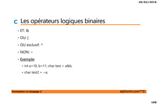 18/02/2016
108
Formation Le langage C alphorm.com™©
C Les opérateurs logiques binaires
• ET: &
• OU: |
• OU exclusif: ^
• NON: ~
• Exemple:
int a=10, b=11; char test = a&b;
char test2 = ~a;
 